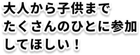 大人から子供までたくさんのひとに参加してほしい！